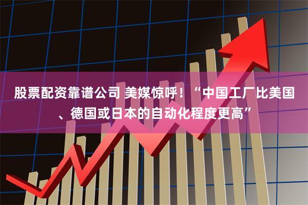 股票配资靠谱公司 美媒惊呼！“中国工厂比美国、德国或日本的自动化程度更高”