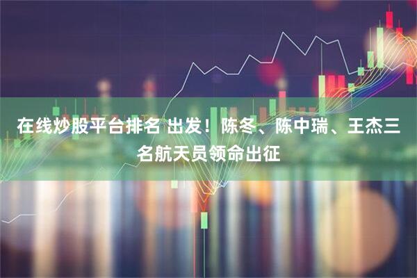 在线炒股平台排名 出发！陈冬、陈中瑞、王杰三名航天员领命出征