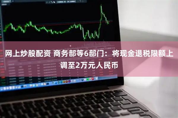 网上炒股配资 商务部等6部门：将现金退税限额上调至2万元人民币
