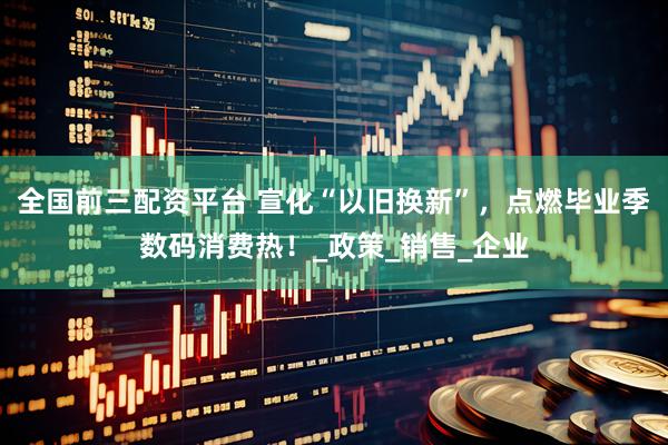全国前三配资平台 宣化“以旧换新”，点燃毕业季数码消费热！_政策_销售_企业