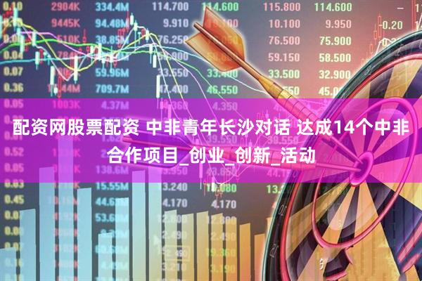配资网股票配资 中非青年长沙对话 达成14个中非合作项目_创业_创新_活动
