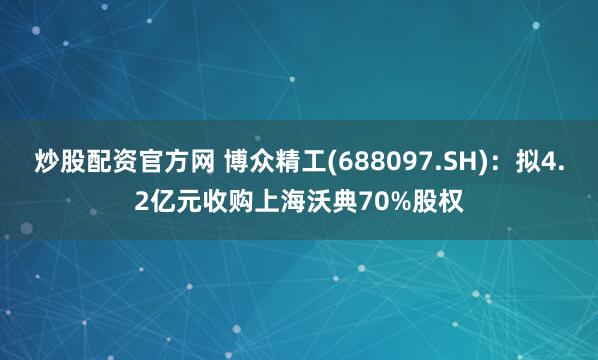 炒股配资官方网 博众精工(688097.SH)：拟4.2亿元收购上海沃典70%股权