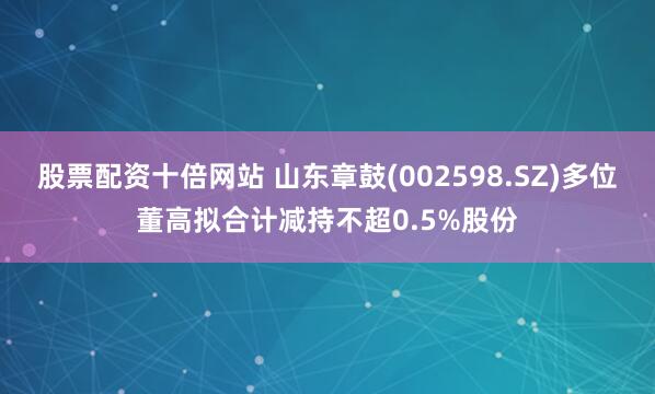 股票配资十倍网站 山东章鼓(002598.SZ)多位董高拟合计减持不超0.5%股份