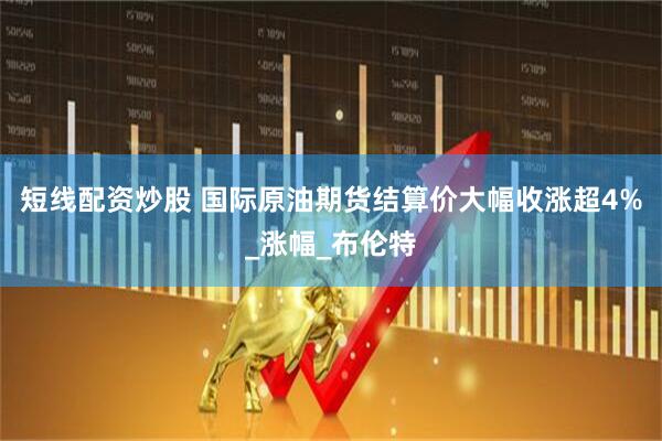 短线配资炒股 国际原油期货结算价大幅收涨超4%_涨幅_布伦特