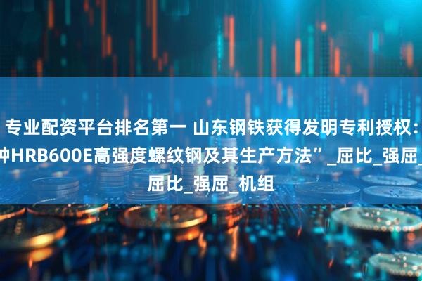 专业配资平台排名第一 山东钢铁获得发明专利授权：“一种HRB600E高强度螺纹钢及其生产方法”_屈比_强屈_机组