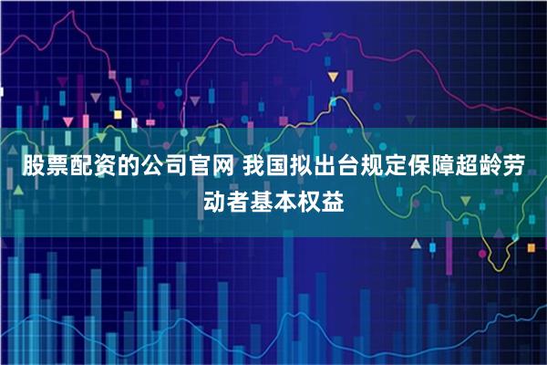 股票配资的公司官网 我国拟出台规定保障超龄劳动者基本权益