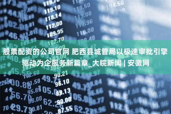股票配资的公司官网 肥西县城管局以极速审批引擎驱动为企服务新篇章_大皖新闻 | 安徽网
