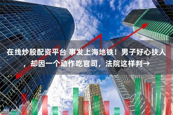 在线炒股配资平台 事发上海地铁！男子好心扶人，却因一个动作吃官司，法院这样判→