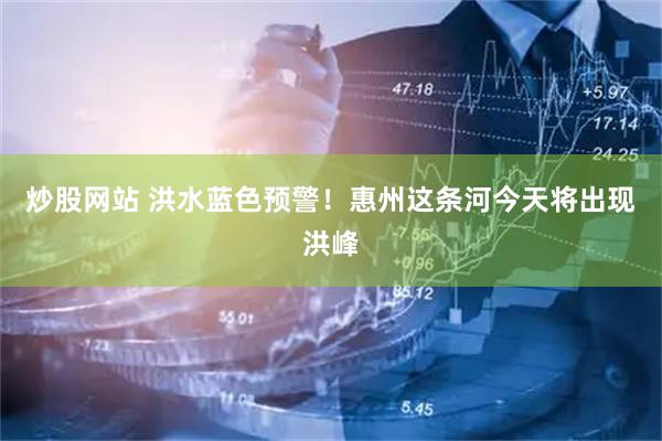 炒股网站 洪水蓝色预警！惠州这条河今天将出现洪峰