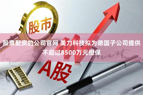 股票配资的公司官网 美力科技拟为德国子公司提供不超过8500万元担保