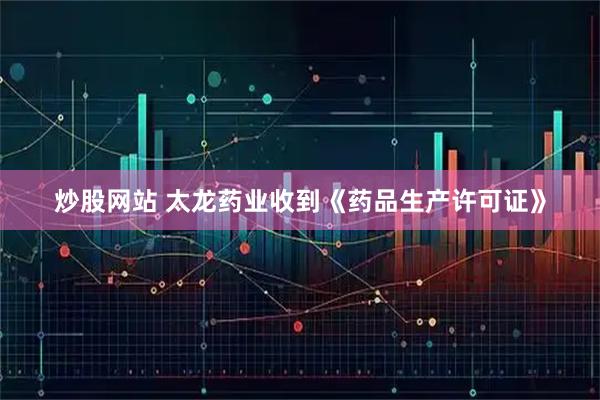 炒股网站 太龙药业收到《药品生产许可证》