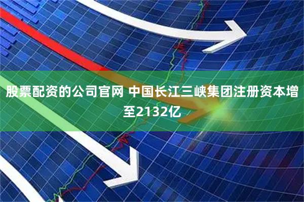 股票配资的公司官网 中国长江三峡集团注册资本增至2132亿