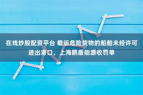 在线炒股配资平台 载运危险货物的船舶未经许可进出港口，上海鹏盾能源收罚单