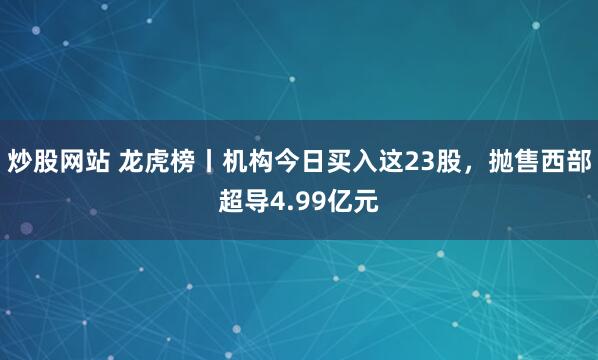 炒股网站 龙虎榜丨机构今日买入这23股，抛售西部超导4.99亿元