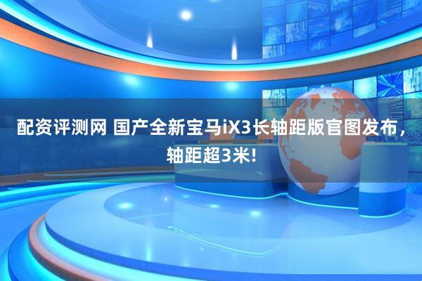 配资评测网 国产全新宝马iX3长轴距版官图发布，轴距超3米!
