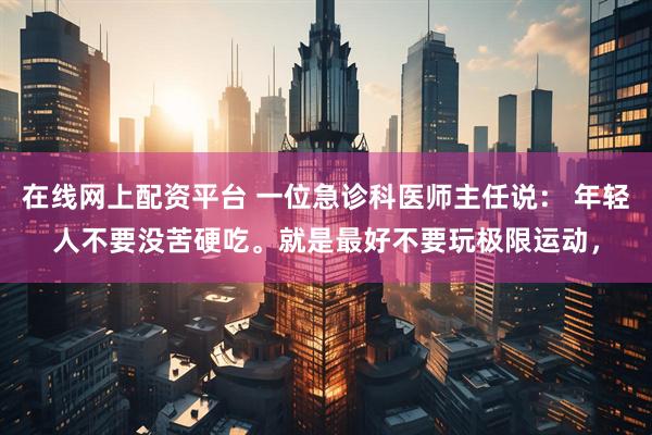 在线网上配资平台 一位急诊科医师主任说： 年轻人不要没苦硬吃。就是最好不要玩极限运动，
