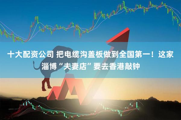 十大配资公司 把电缆沟盖板做到全国第一！这家淄博“夫妻店”要去香港敲钟