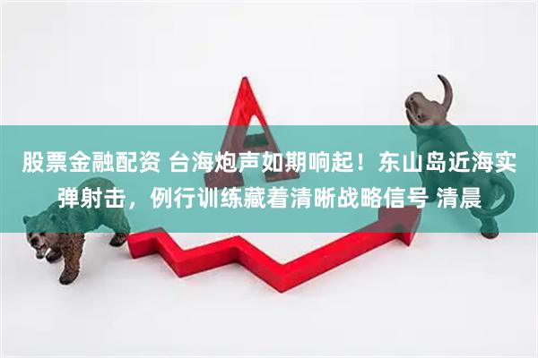 股票金融配资 台海炮声如期响起！东山岛近海实弹射击，例行训练藏着清晰战略信号 清晨