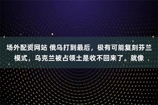 场外配资网站 俄乌打到最后，极有可能复刻芬兰模式，乌克兰被占领土是收不回来了。就像