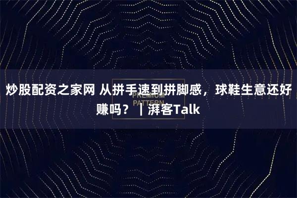 炒股配资之家网 从拼手速到拼脚感，球鞋生意还好赚吗？｜湃客Talk