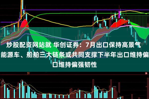 炒股配资网站就 华创证券：7月出口保持高景气 AI、新能源车、船舶三大链条或共同支撑下半年出口维持偏强韧性