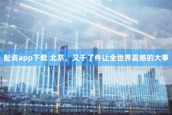 配资app下载 北京，又干了件让全世界震撼的大事