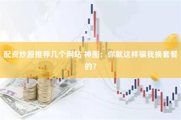 配资炒股推荐几个网站 神图：你就这样骗我换套餐的？