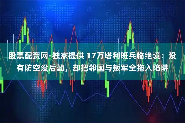 股票配资网-独家提供 17万塔利班兵临绝境：没有防空没后勤，却把邻国与叛军全拖入陷阱