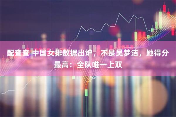 配查查 中国女排数据出炉，不是吴梦洁，她得分最高：全队唯一上双